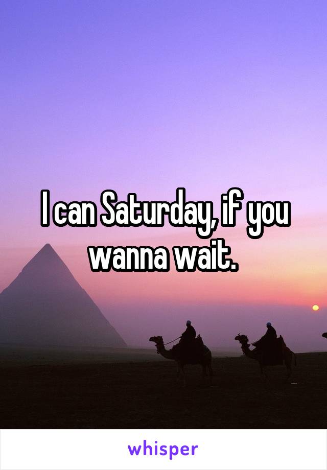 I can Saturday, if you wanna wait. 