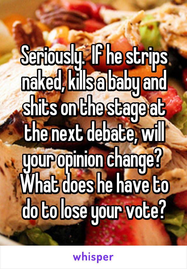 Seriously.  If he strips naked, kills a baby and shits on the stage at the next debate, will your opinion change?  What does he have to do to lose your vote?