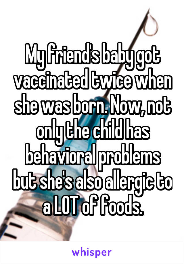 My friend's baby got vaccinated twice when she was born. Now, not only the child has behavioral problems but she's also allergic to a LOT of foods.