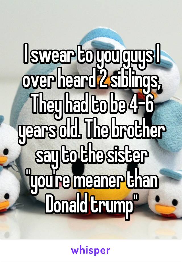 I swear to you guys I over heard 2 siblings, They had to be 4-6 years old. The brother say to the sister "you're meaner than Donald trump"
