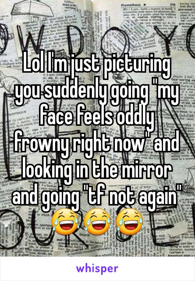 Lol I'm just picturing you suddenly going "my face feels oddly frowny right now" and looking in the mirror and going "tf not again" 😂😂😂