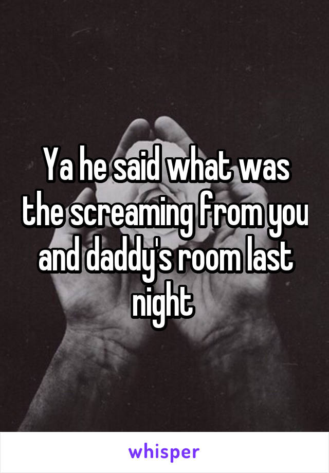 Ya he said what was the screaming from you and daddy's room last night 