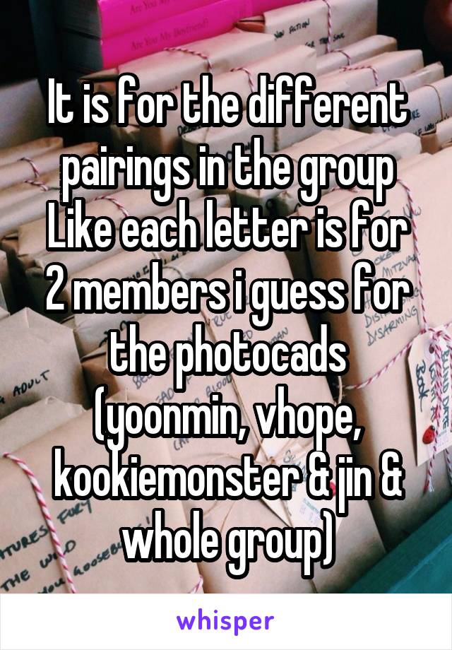 It is for the different pairings in the group
Like each letter is for 2 members i guess for the photocads (yoonmin, vhope, kookiemonster & jin & whole group)