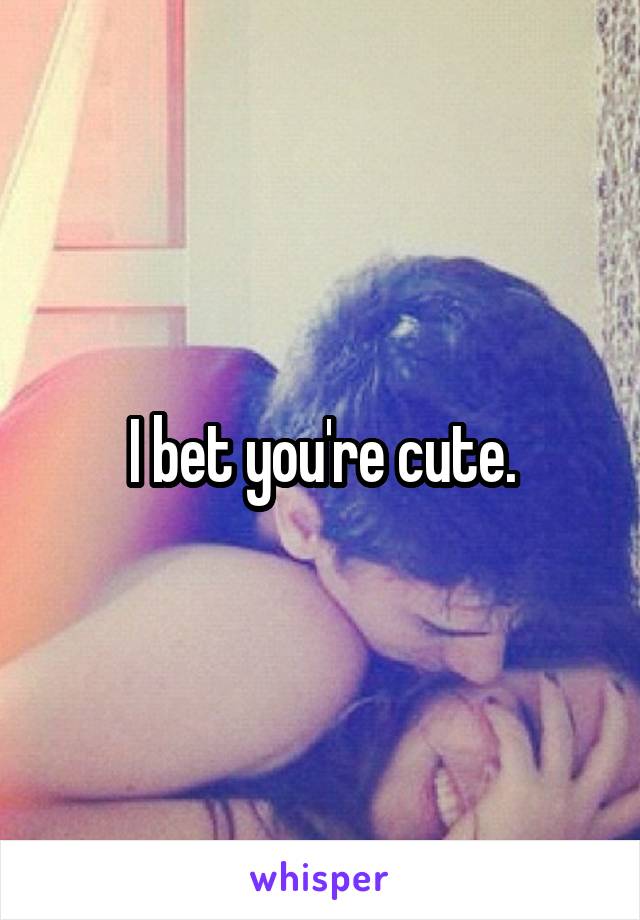 I bet you're cute.