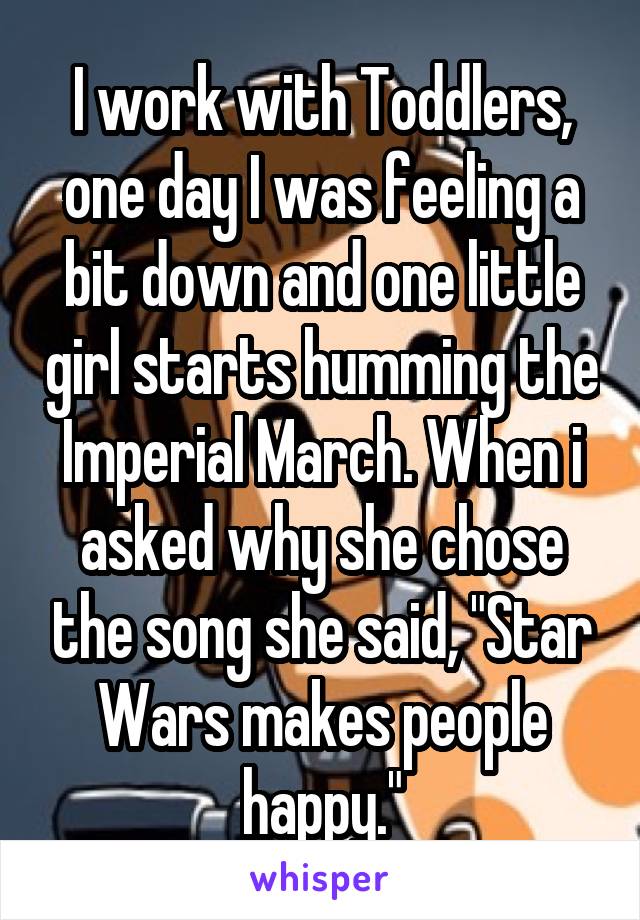 I work with Toddlers, one day I was feeling a bit down and one little girl starts humming the Imperial March. When i asked why she chose the song she said, "Star Wars makes people happy."