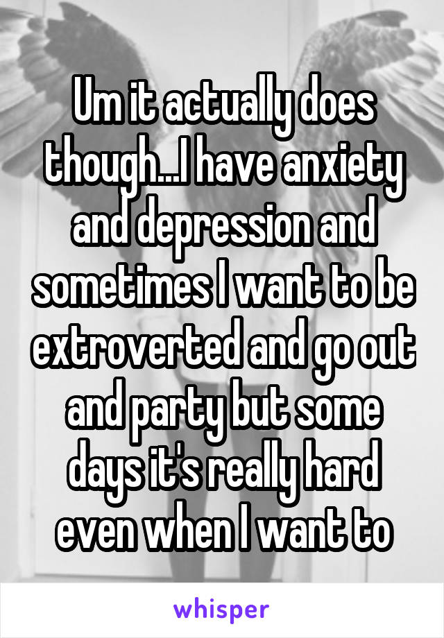 Um it actually does though...I have anxiety and depression and sometimes I want to be extroverted and go out and party but some days it's really hard even when I want to