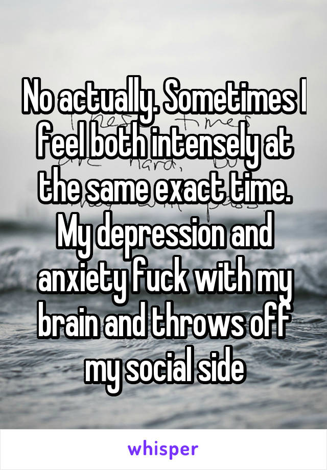 No actually. Sometimes I feel both intensely at the same exact time. My depression and anxiety fuck with my brain and throws off my social side