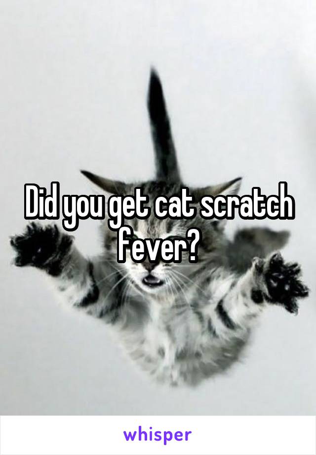 Did you get cat scratch fever?
