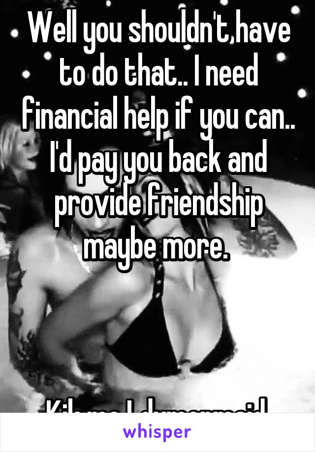 Well you shouldn't have to do that.. I need financial help if you can.. I'd pay you back and provide friendship maybe more. 



Kik me Ldymermaid 