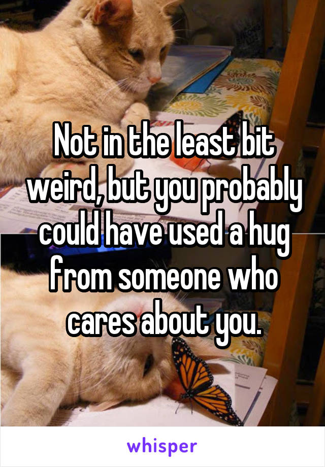 Not in the least bit weird, but you probably could have used a hug from someone who cares about you.