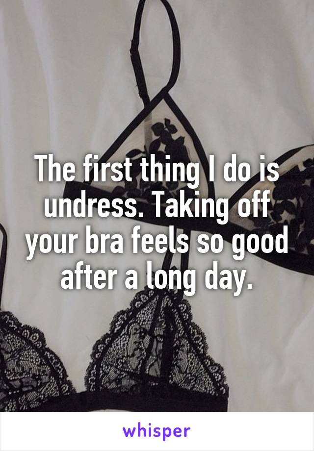 The first thing I do is undress. Taking off your bra feels so good after a long day.