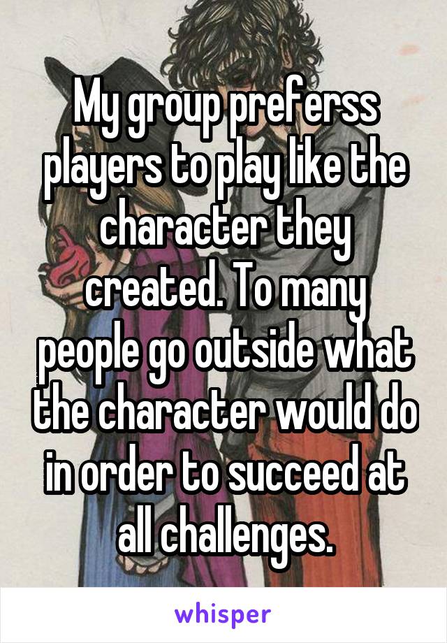 My group preferss players to play like the character they created. To many people go outside what the character would do in order to succeed at all challenges.