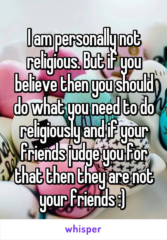 I am personally not religious. But if you believe then you should do what you need to do religiously and if your friends judge you for that then they are not your friends :) 
