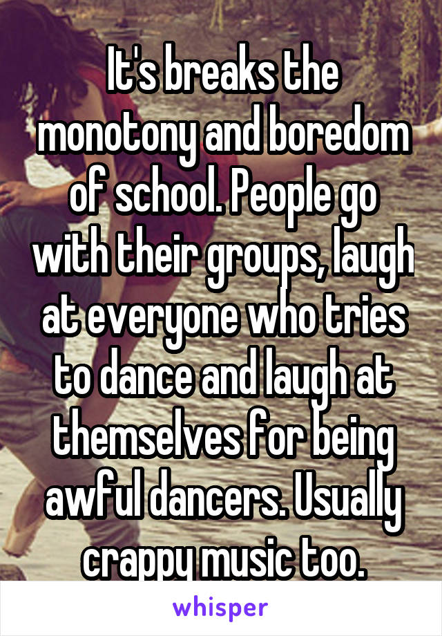 It's breaks the monotony and boredom of school. People go with their groups, laugh at everyone who tries to dance and laugh at themselves for being awful dancers. Usually crappy music too.