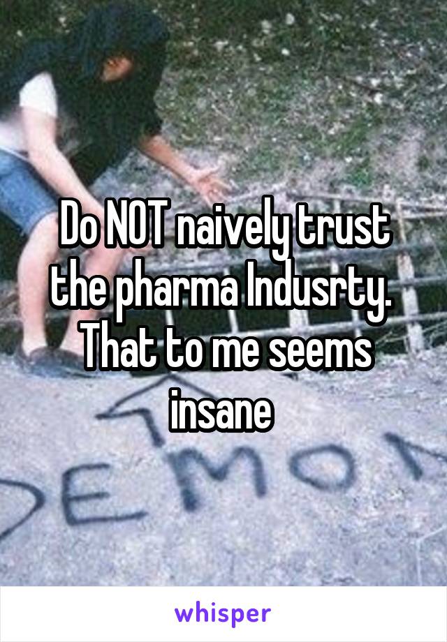 Do NOT naively trust the pharma Indusrty.  That to me seems insane 
