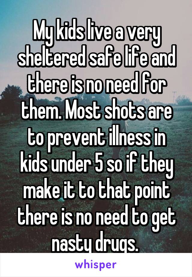 My kids live a very sheltered safe life and there is no need for them. Most shots are to prevent illness in kids under 5 so if they make it to that point there is no need to get nasty drugs. 
