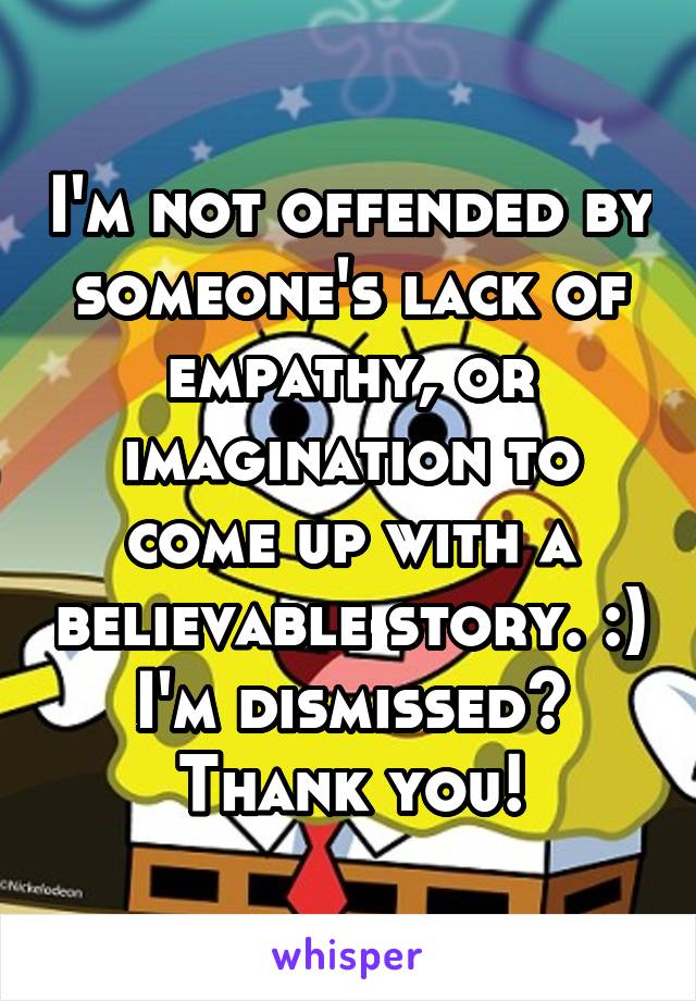 I'm not offended by someone's lack of empathy, or imagination to come up with a believable story. :) I'm dismissed? Thank you!
