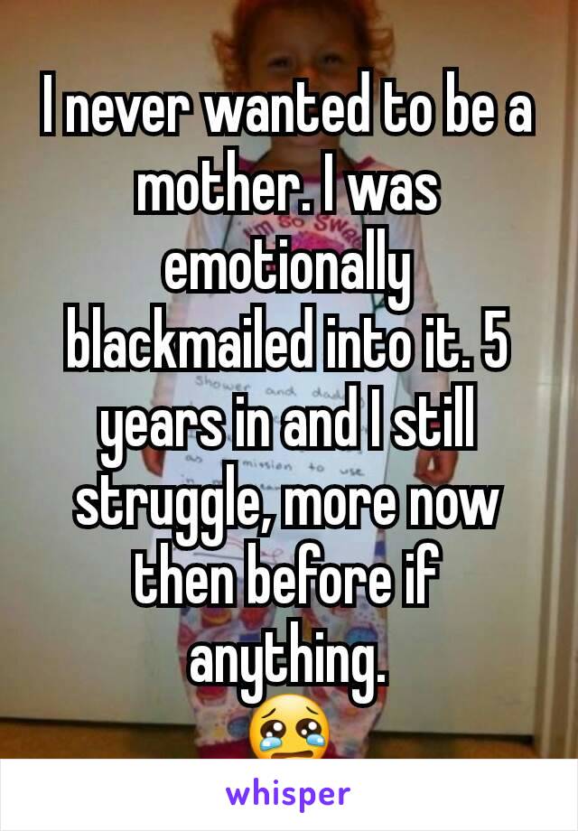 I never wanted to be a mother. I was emotionally blackmailed into it. 5 years in and I still struggle, more now then before if anything.
😢