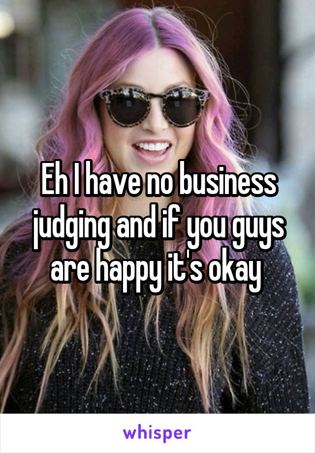 Eh I have no business judging and if you guys are happy it's okay 