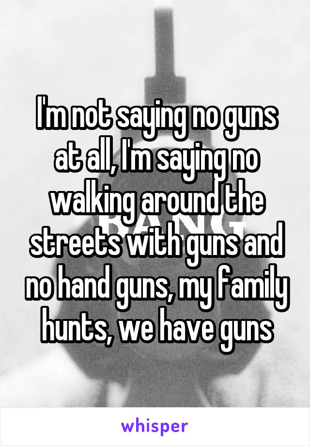 I'm not saying no guns at all, I'm saying no walking around the streets with guns and no hand guns, my family hunts, we have guns