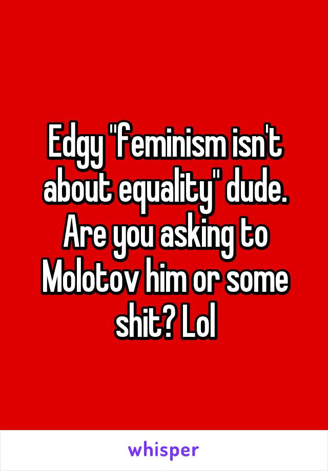 Edgy "feminism isn't about equality" dude. Are you asking to Molotov him or some shit? Lol