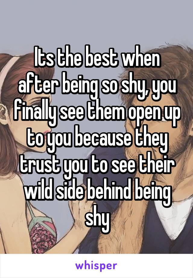 Its the best when after being so shy, you finally see them open up to you because they trust you to see their wild side behind being shy