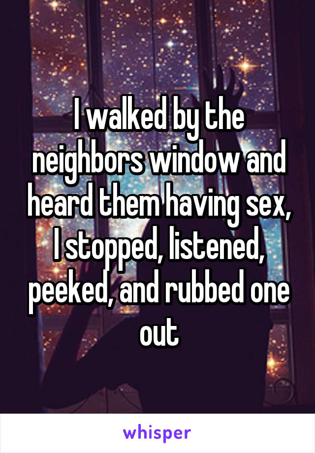 I walked by the neighbors window and heard them having sex, I stopped, listened, peeked, and rubbed one out