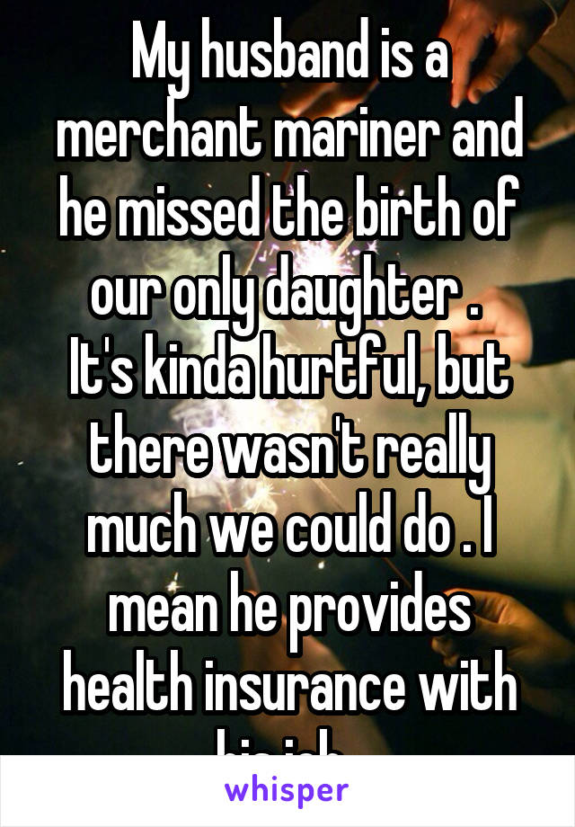 My husband is a merchant mariner and he missed the birth of our only daughter . 
It's kinda hurtful, but there wasn't really much we could do . I mean he provides health insurance with his job. 