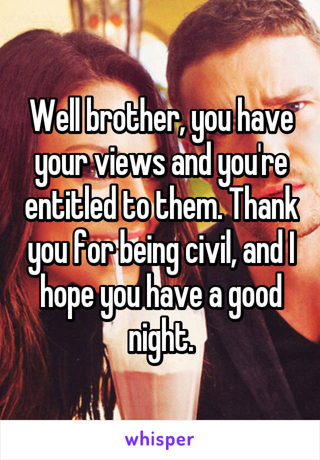 Well brother, you have your views and you're entitled to them. Thank you for being civil, and I hope you have a good night.