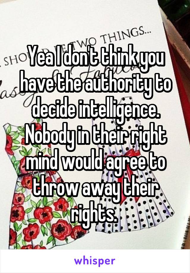 Yea I don't think you have the authority to decide intelligence. Nobody in their right mind would agree to throw away their rights. 