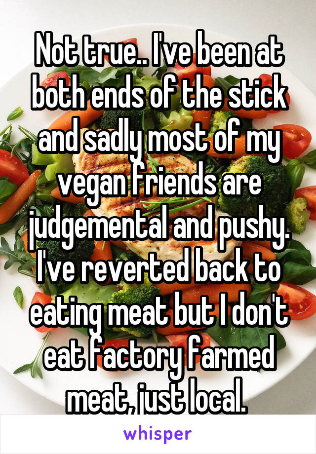 Not true.. I've been at both ends of the stick and sadly most of my vegan friends are judgemental and pushy. I've reverted back to eating meat but I don't eat factory farmed meat, just local. 