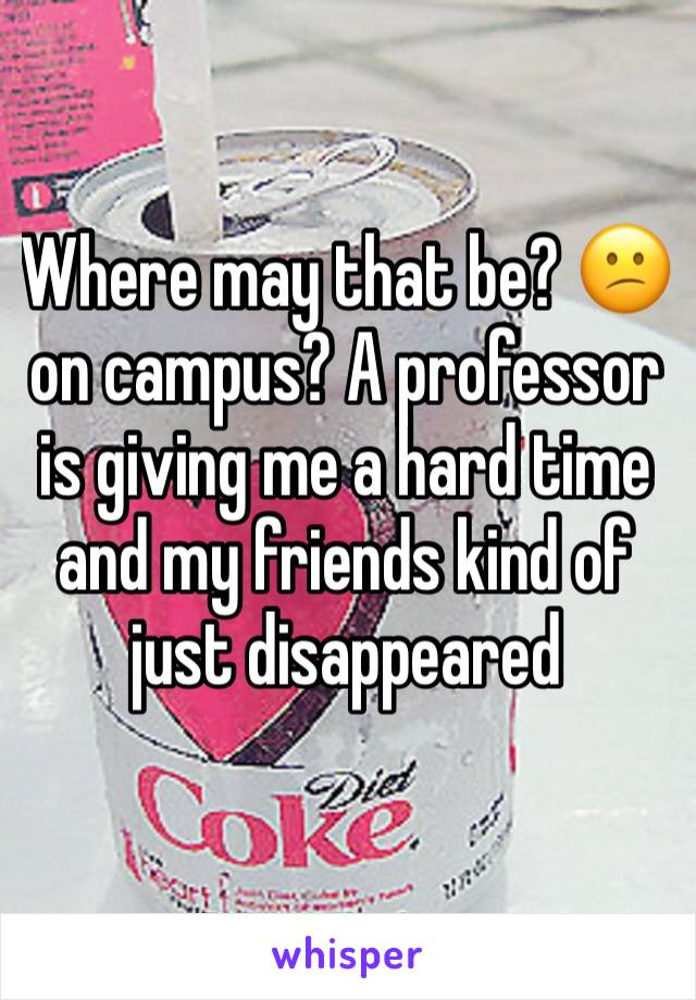 Where may that be? 😕 on campus? A professor is giving me a hard time and my friends kind of just disappeared 