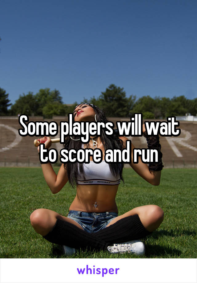 Some players will wait to score and run