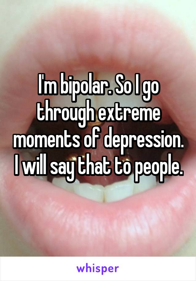 I'm bipolar. So I go through extreme moments of depression. I will say that to people. 