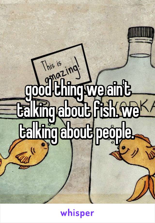 good thing we ain't talking about fish. we talking about people. 