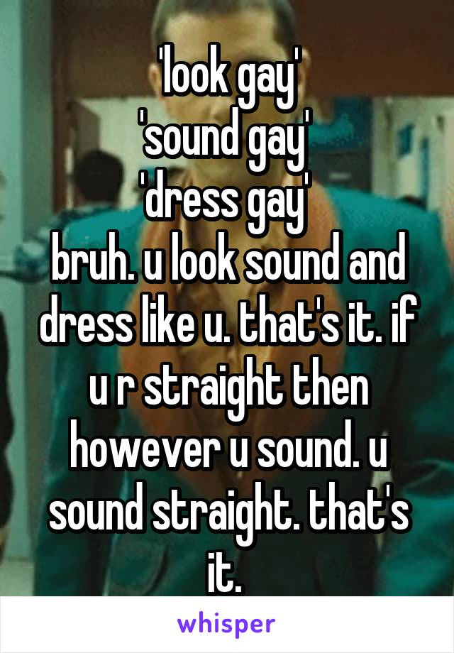 'look gay'
'sound gay' 
'dress gay' 
bruh. u look sound and dress like u. that's it. if u r straight then however u sound. u sound straight. that's it. 