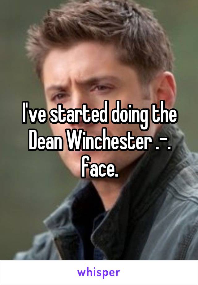 I've started doing the Dean Winchester .-. face.