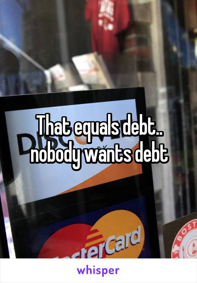That equals debt.. nobody wants debt