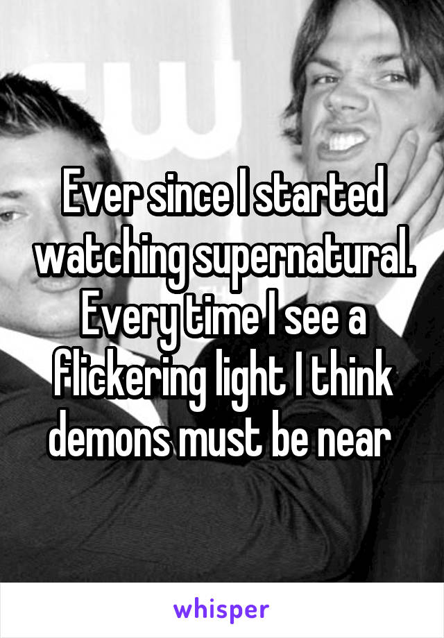 Ever since I started watching supernatural. Every time I see a flickering light I think demons must be near 