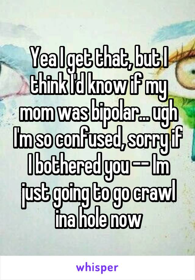 Yea I get that, but I think I'd know if my mom was bipolar... ugh I'm so confused, sorry if I bothered you -- Im just going to go crawl ina hole now