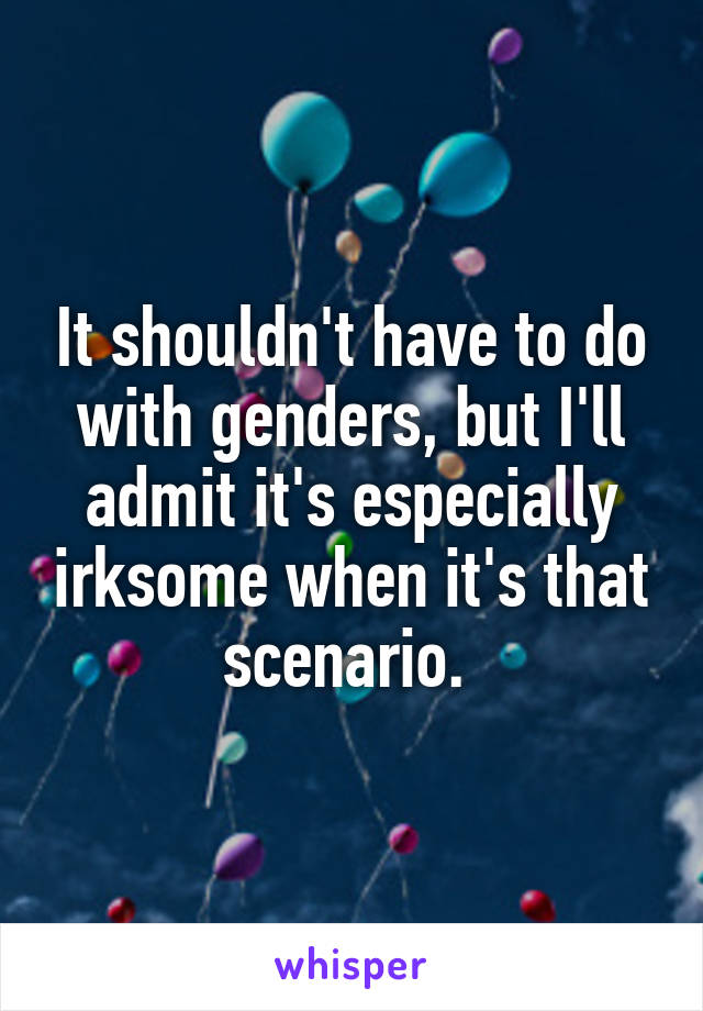 It shouldn't have to do with genders, but I'll admit it's especially irksome when it's that scenario. 
