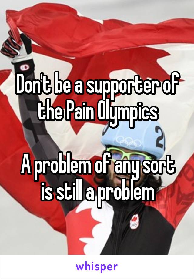 Don't be a supporter of the Pain Olympics

A problem of any sort is still a problem