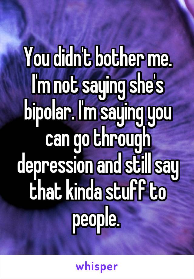 You didn't bother me. I'm not saying she's bipolar. I'm saying you can go through depression and still say that kinda stuff to people. 