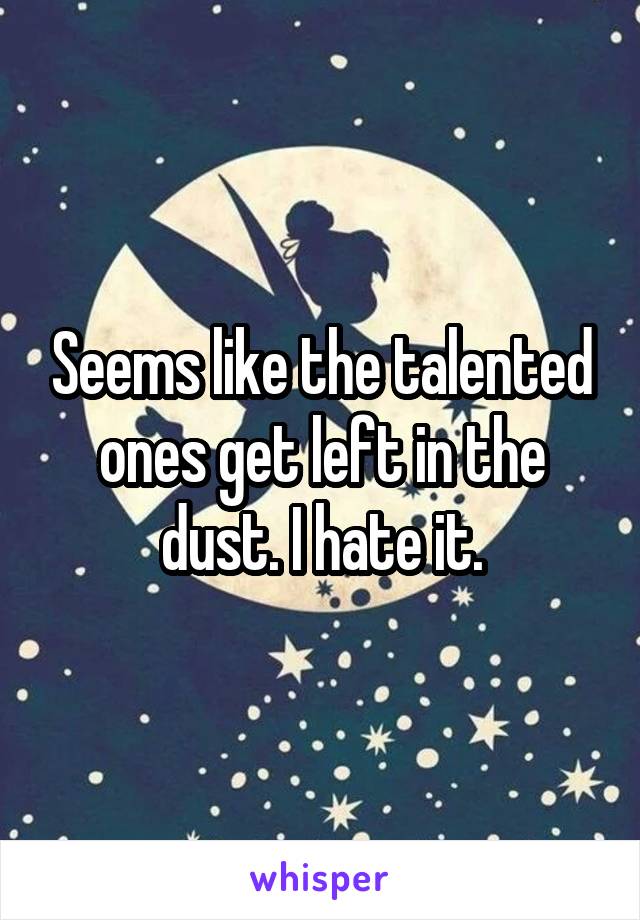 Seems like the talented ones get left in the dust. I hate it.