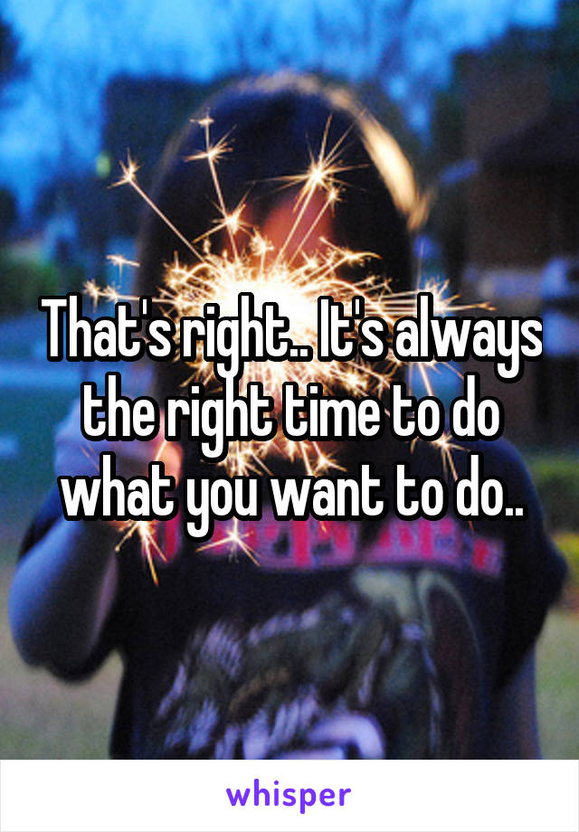 That's right.. It's always the right time to do what you want to do..