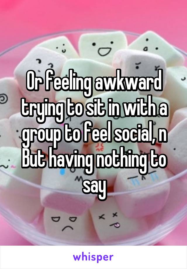 Or feeling awkward trying to sit in with a group to feel social, n
But having nothing to say