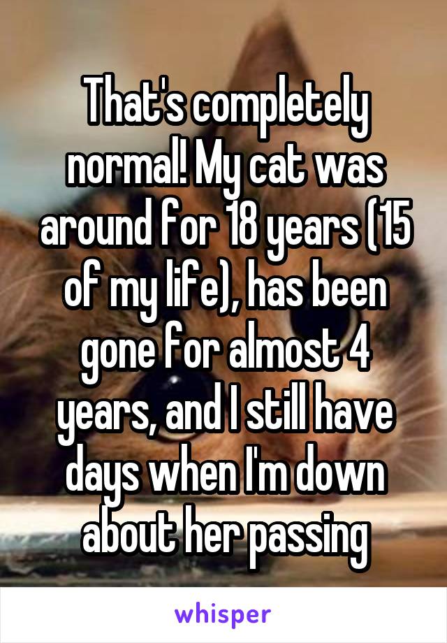 That's completely normal! My cat was around for 18 years (15 of my life), has been gone for almost 4 years, and I still have days when I'm down about her passing