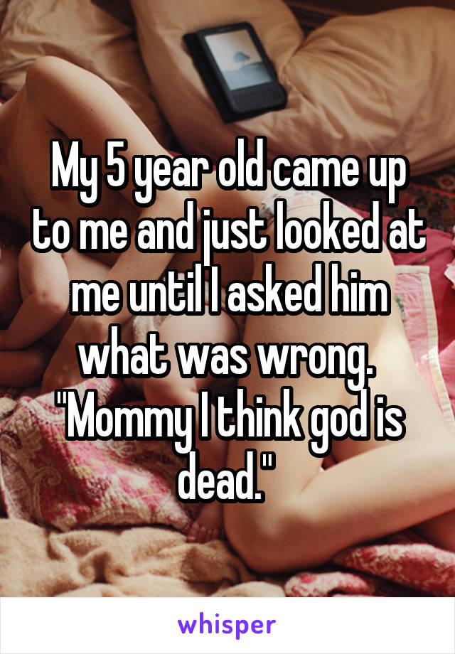 My 5 year old came up to me and just looked at me until I asked him what was wrong. 
"Mommy I think god is dead." 