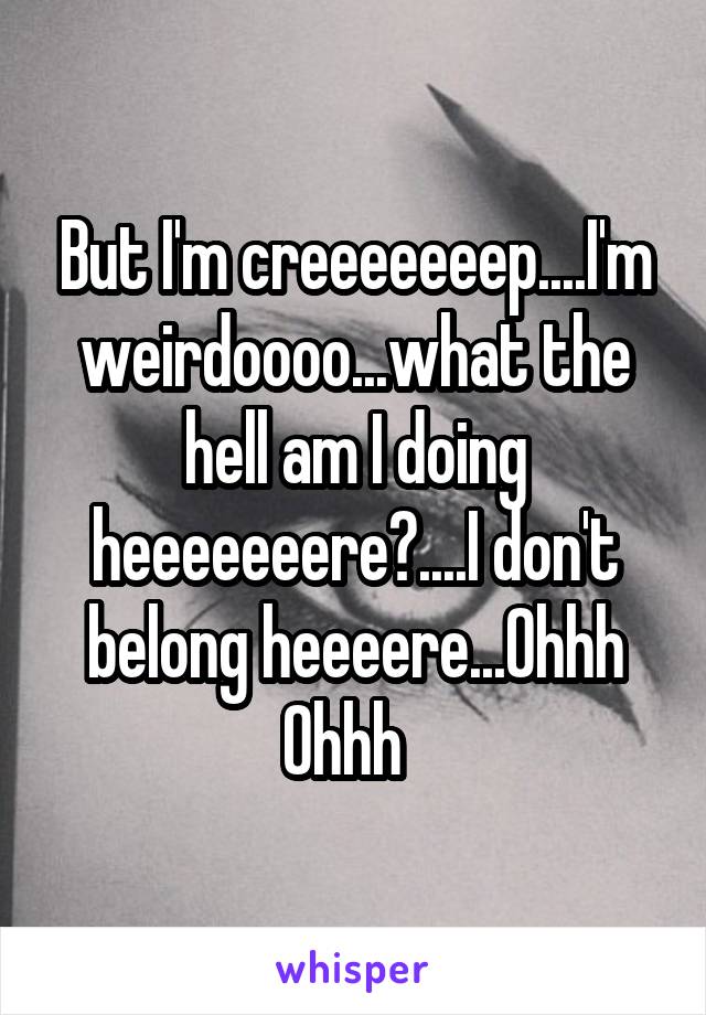 But I'm creeeeeeep....I'm weirdoooo...what the hell am I doing heeeeeeere?....I don't belong heeeere...Ohhh Ohhh  