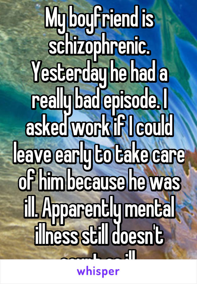 My boyfriend is schizophrenic. Yesterday he had a really bad episode. I asked work if I could leave early to take care of him because he was ill. Apparently mental illness still doesn't count as ill.
